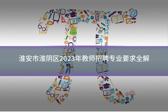 淮安市淮阴区2023年教师招聘专业要求全解