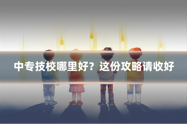 中专技校哪里好?这份攻略请收好