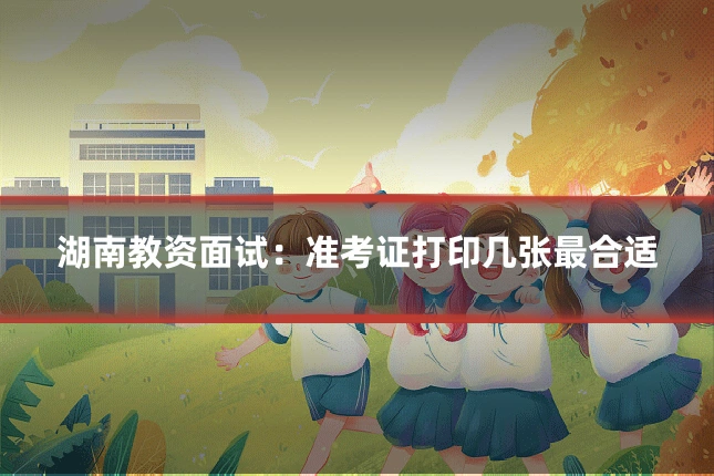 湖南教资面试:准考证打印几张最合适