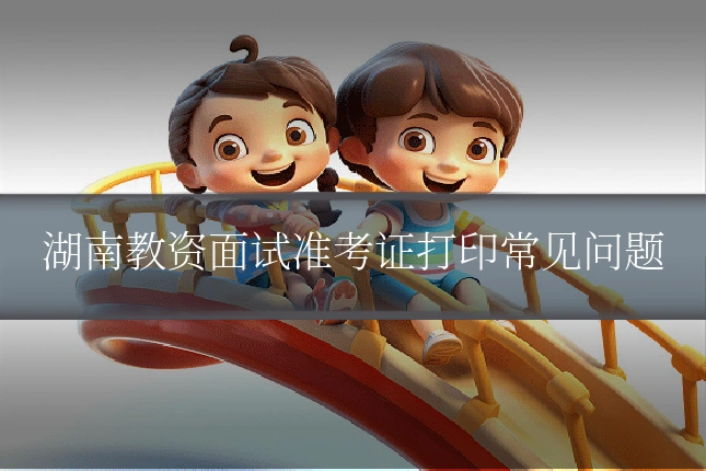 湖南教资面试准考证打印常见问题