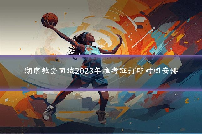 湖南教资面试2023年准考证打印时间安排