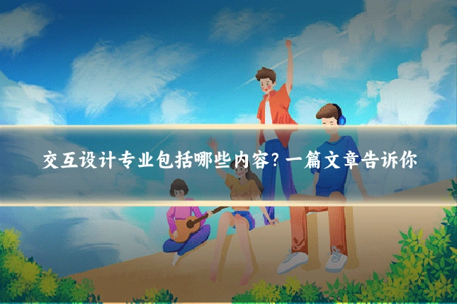 交互设计专业包括哪些内容?一篇文章告诉你