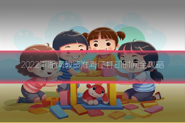 2022下湖南教资准考证打印时间全攻略
