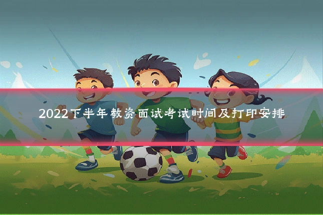 2022下半年教资面试考试时间及打印安排