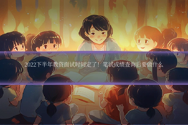 2022下半年教资面试时间定了!笔试成绩查询后要做什么