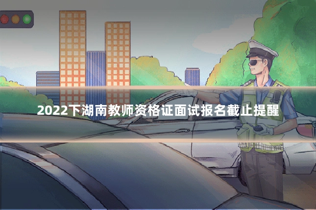 2022下湖南教师资格证面试报名截止提醒