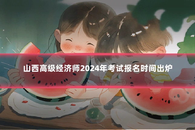 山西高级经济师2024年考试报名时间出炉