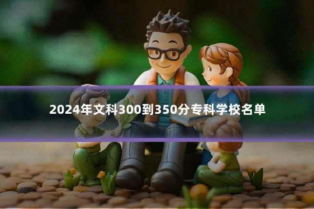 2024年文科300到350分专科学校名单