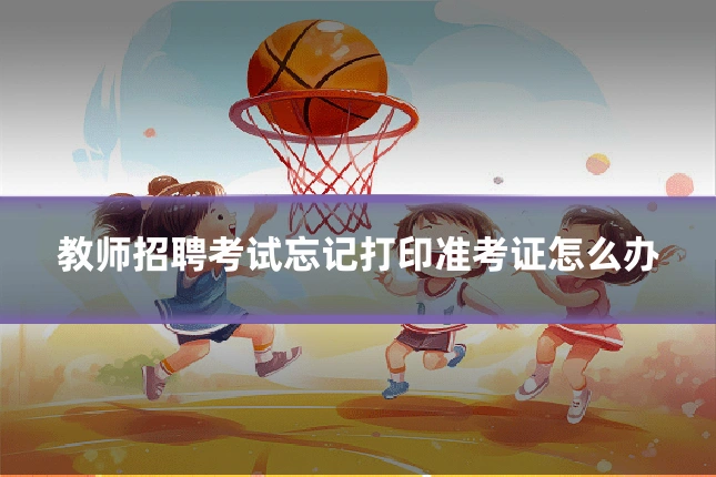 教师招聘考试忘记打印准考证怎么办
