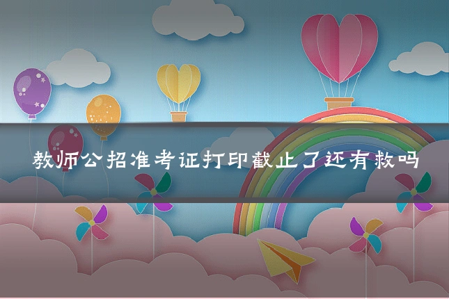 教师公招准考证打印截止了还有救吗