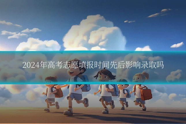 2024年高考志愿填报时间先后影响录取吗