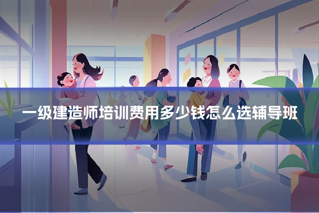 一级建造师培训费用多少钱怎么选辅导班
