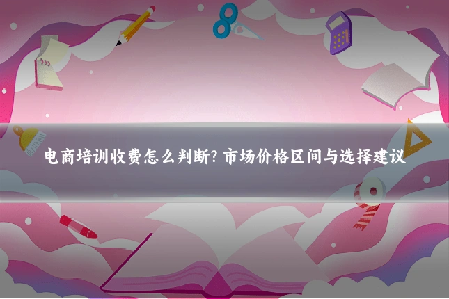 电商培训收费怎么判断？市场价格区间与选择建议