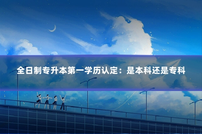全日制专升本第一学历认定:是本科还是专科