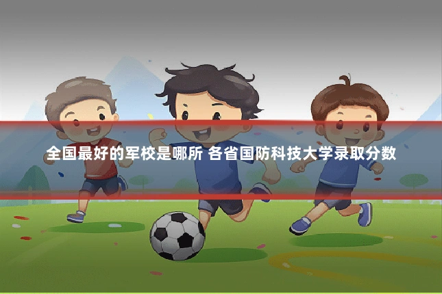 全国最好的军校是哪所 各省国防科技大学录取分数