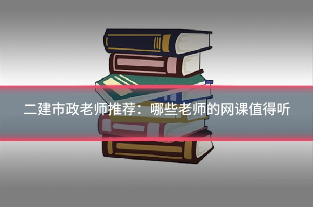二建市政老师推荐:哪些老师的网课值得听