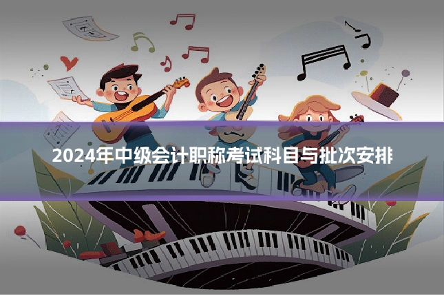 2024年中级会计职称考试科目与批次安排