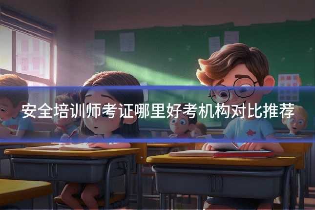 安全培训师考证哪里好考机构对比推荐