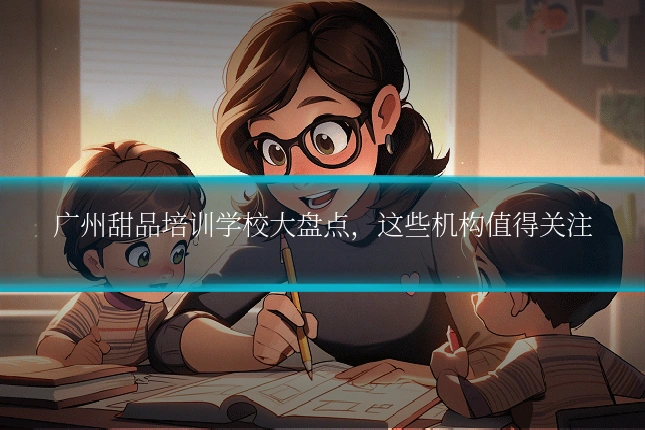广州甜品培训学校大盘点，这些机构值得关注