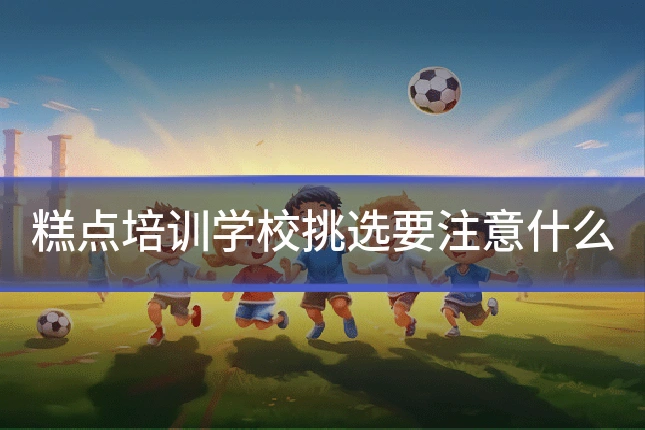 糕点培训学校挑选要注意什么
