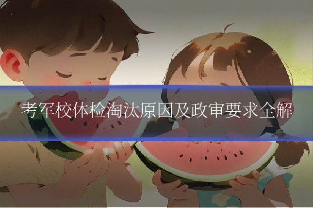 考军校体检淘汰原因及政审要求全解