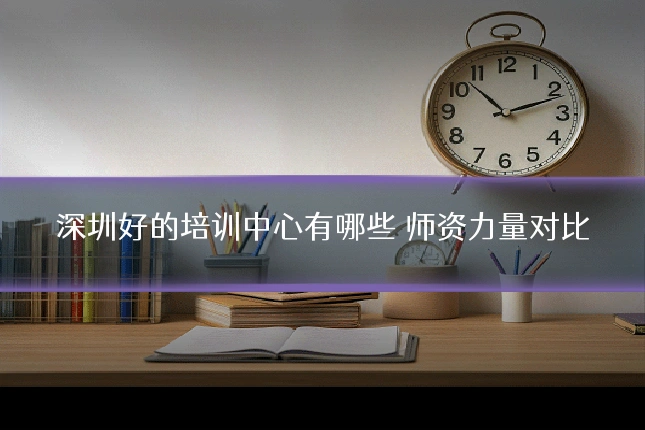 深圳好的培训中心有哪些 师资力量对比