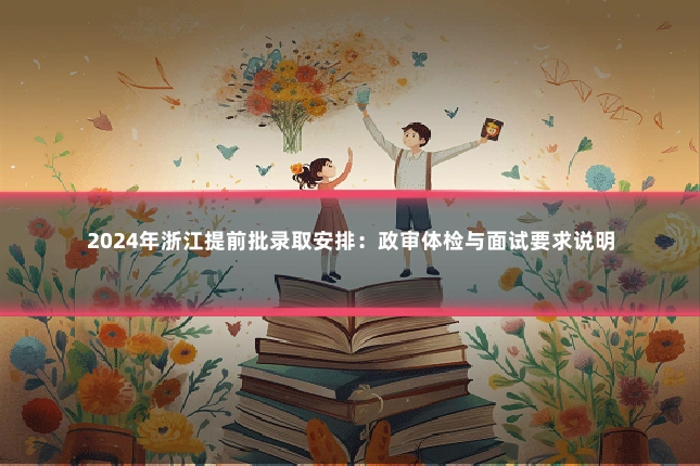 2024年浙江提前批录取安排:政审体检与面试要求说明