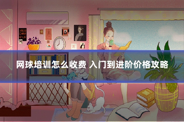 网球培训怎么收费 入门到进阶价格攻略
