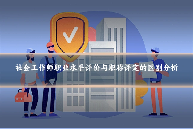 社会工作师职业水平评价与职称评定的区别分析