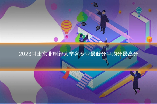 2023甘肃东北财经大学各专业最低分平均分最高分