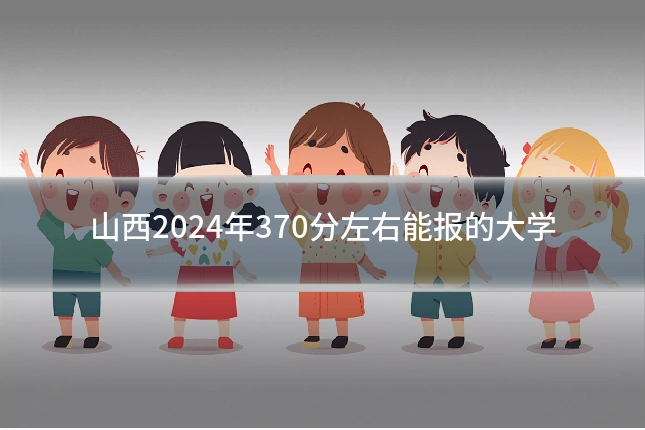 山西2024年370分左右能报的大学