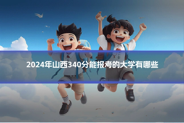 2024年山西340分能报考的大学有哪些