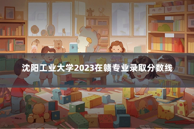 沈阳工业大学2023在赣专业录取分数线