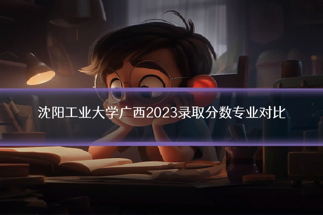 沈阳工业大学广西2023录取分数专业对比