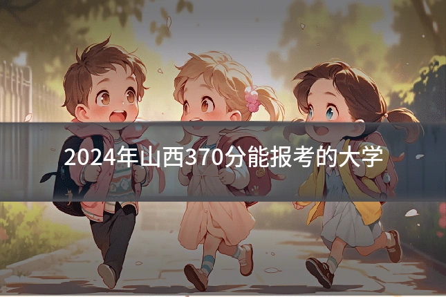 2024年山西370分能报考的大学