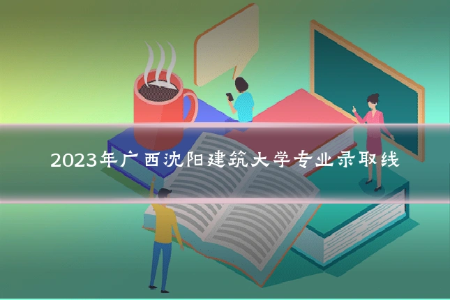 2023年广西沈阳建筑大学专业录取线