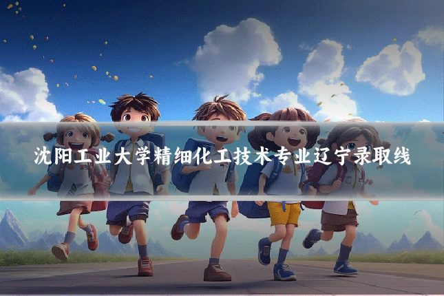沈阳工业大学精细化工技术专业辽宁录取线