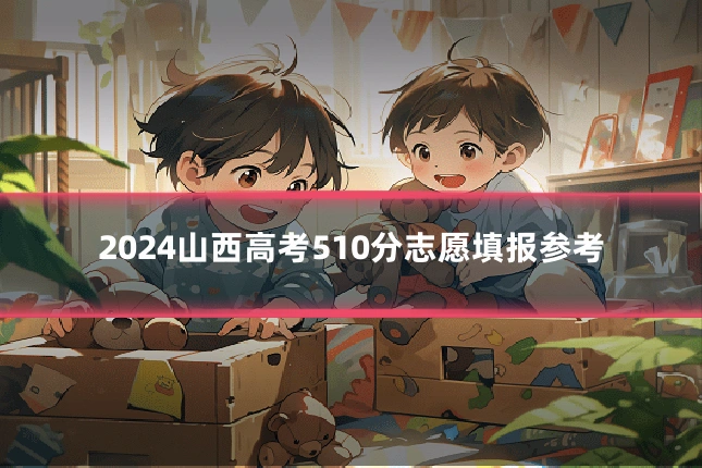 2024山西高考510分志愿填报参考
