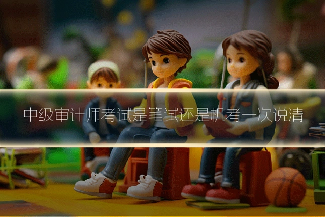 中级审计师考试是笔试还是机考一次说清