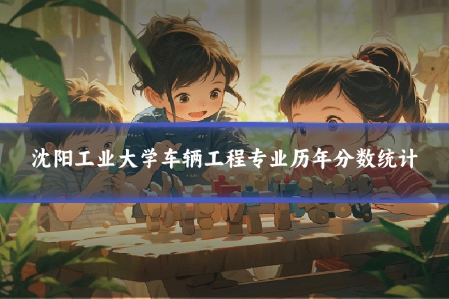沈阳工业大学车辆工程专业历年分数统计
