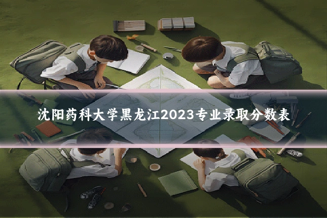 沈阳药科大学黑龙江2023专业录取分数表