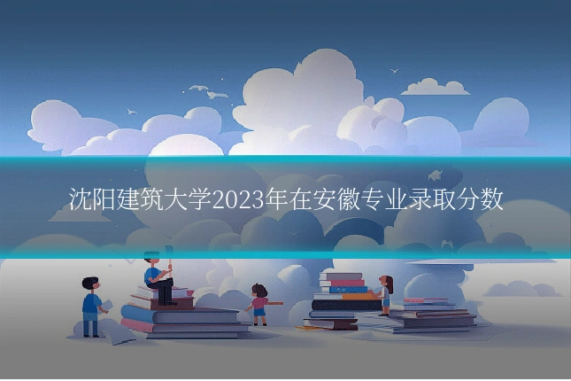 沈阳建筑大学2023年在安徽专业录取分数