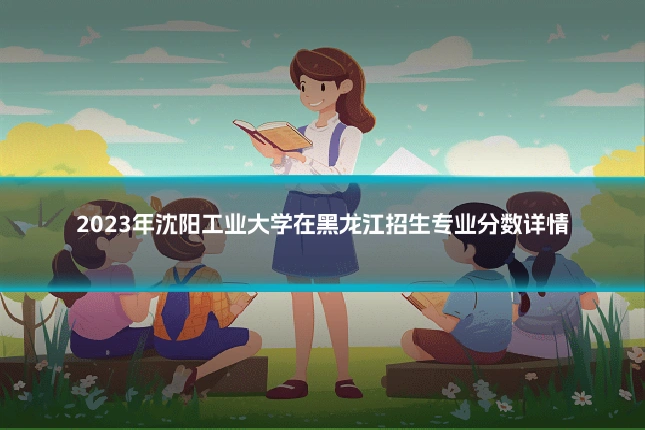 2023年沈阳工业大学在黑龙江招生专业分数详情