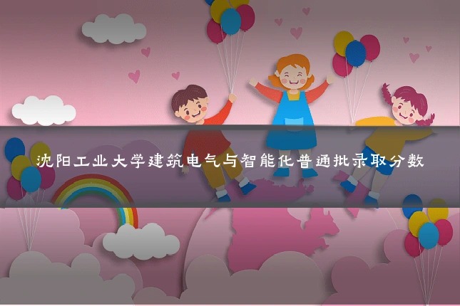 沈阳工业大学建筑电气与智能化普通批录取分数