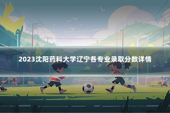 2023沈阳药科大学辽宁各专业录取分数详情